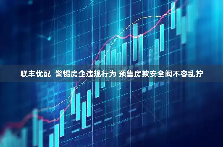 联丰优配  警惕房企违规行为 预售房款安全阀不容乱拧