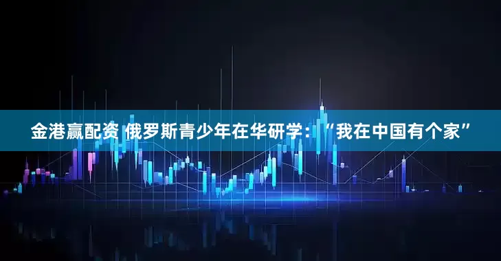 金港赢配资 俄罗斯青少年在华研学：“我在中国有个家”