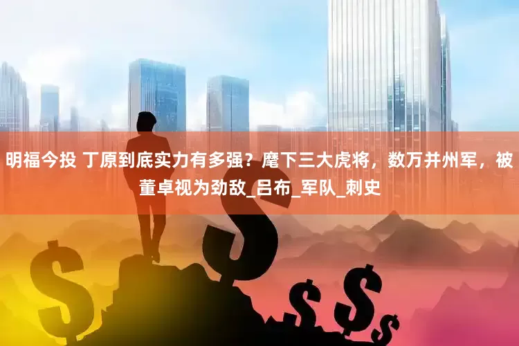 明福今投 丁原到底实力有多强？麾下三大虎将，数万并州军，被董卓视为劲敌_吕布_军队_刺史