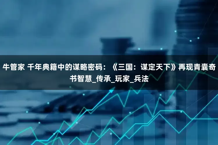 牛管家 千年典籍中的谋略密码：《三国：谋定天下》再现青囊奇书智慧_传承_玩家_兵法