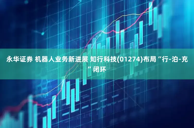 永华证券 机器人业务新进展 知行科技(01274)布局“行-泊-充”闭环