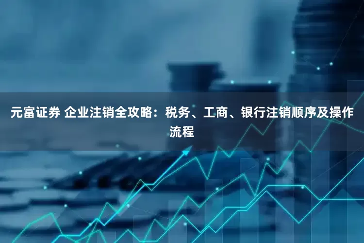 元富证券 企业注销全攻略:税务、工商、银行注销顺序及操作流程