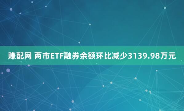 赚配网 两市ETF融券余额环比减少3139.98万元