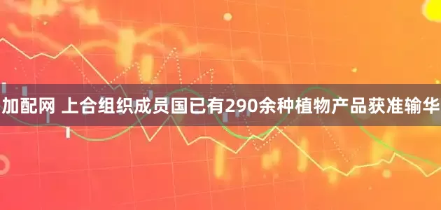 加配网 上合组织成员国已有290余种植物产品获准输华