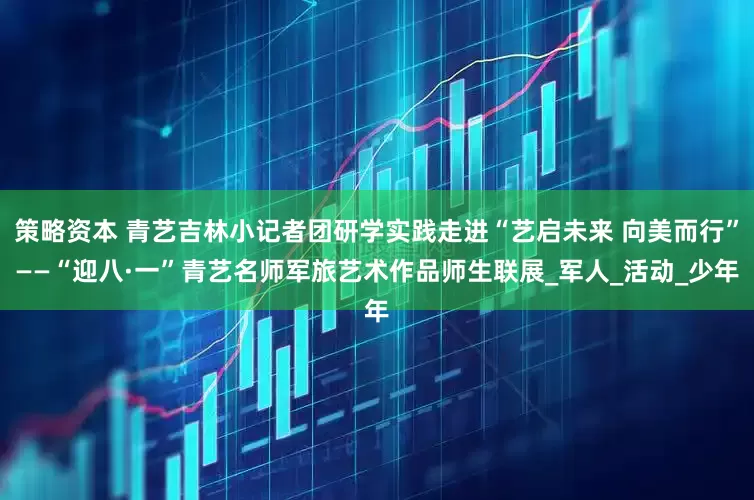 策略资本 青艺吉林小记者团研学实践走进“艺启未来 向美而行”——“迎八·一”青艺名师军旅艺术作品师生联展_军人_活动_少年