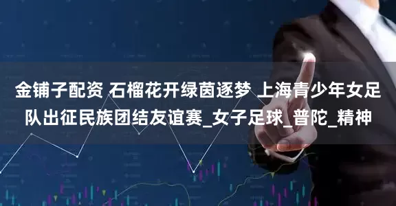 金铺子配资 石榴花开绿茵逐梦 上海青少年女足队出征民族团结友谊赛_女子足球_普陀_精神