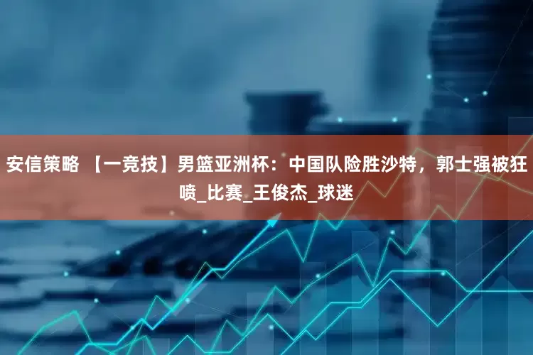 安信策略 【一竞技】男篮亚洲杯：中国队险胜沙特，郭士强被狂喷_比赛_王俊杰_球迷