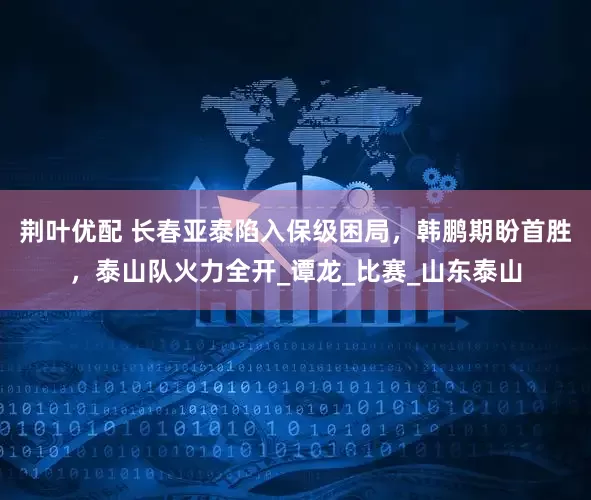 荆叶优配 长春亚泰陷入保级困局，韩鹏期盼首胜，泰山队火力全开_谭龙_比赛_山东泰山