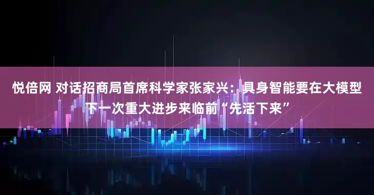 悦倍网 对话招商局首席科学家张家兴：具身智能要在大模型下一次重大进步来临前“先活下来”