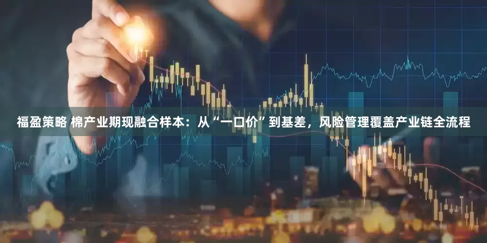福盈策略 棉产业期现融合样本：从“一口价”到基差，风险管理覆盖产业链全流程