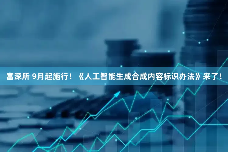 富深所 9月起施行！《人工智能生成合成内容标识办法》来了！