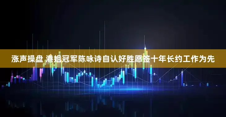 涨声操盘 港姐冠军陈咏诗自认好胜愿签十年长约工作为先