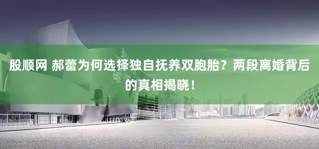股顺网 郝蕾为何选择独自抚养双胞胎？两段离婚背后的真相揭晓！