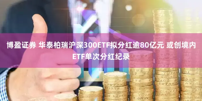 博盈证券 华泰柏瑞沪深300ETF拟分红逾80亿元 或创境内ETF单次分红纪录
