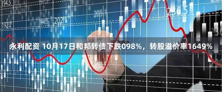 永利配资 10月17日和邦转债下跌098%，转股溢价率1649%
