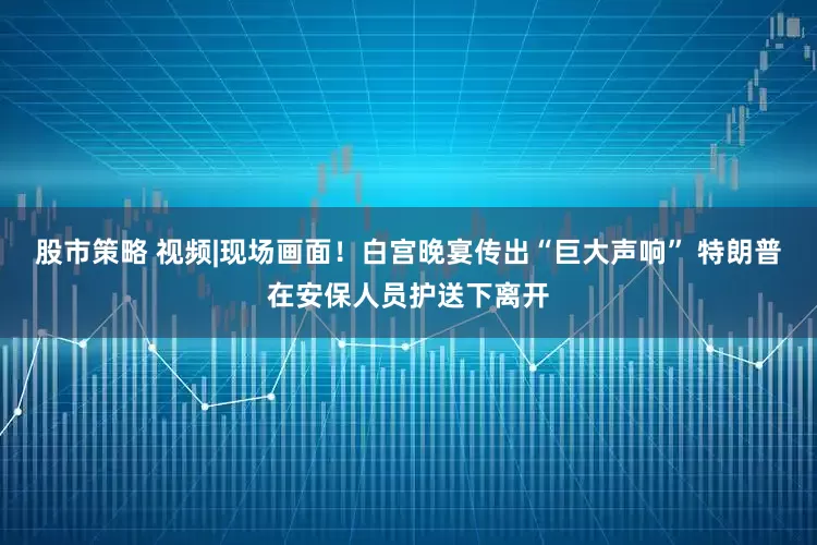 股市策略 视频|现场画面！白宫晚宴传出“巨大声响” 特朗普在安保人员护送下离开