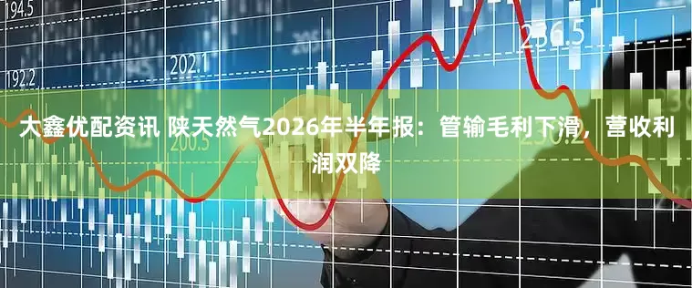 大鑫优配资讯 陕天然气2026年半年报：管输毛利下滑，营收利润双降